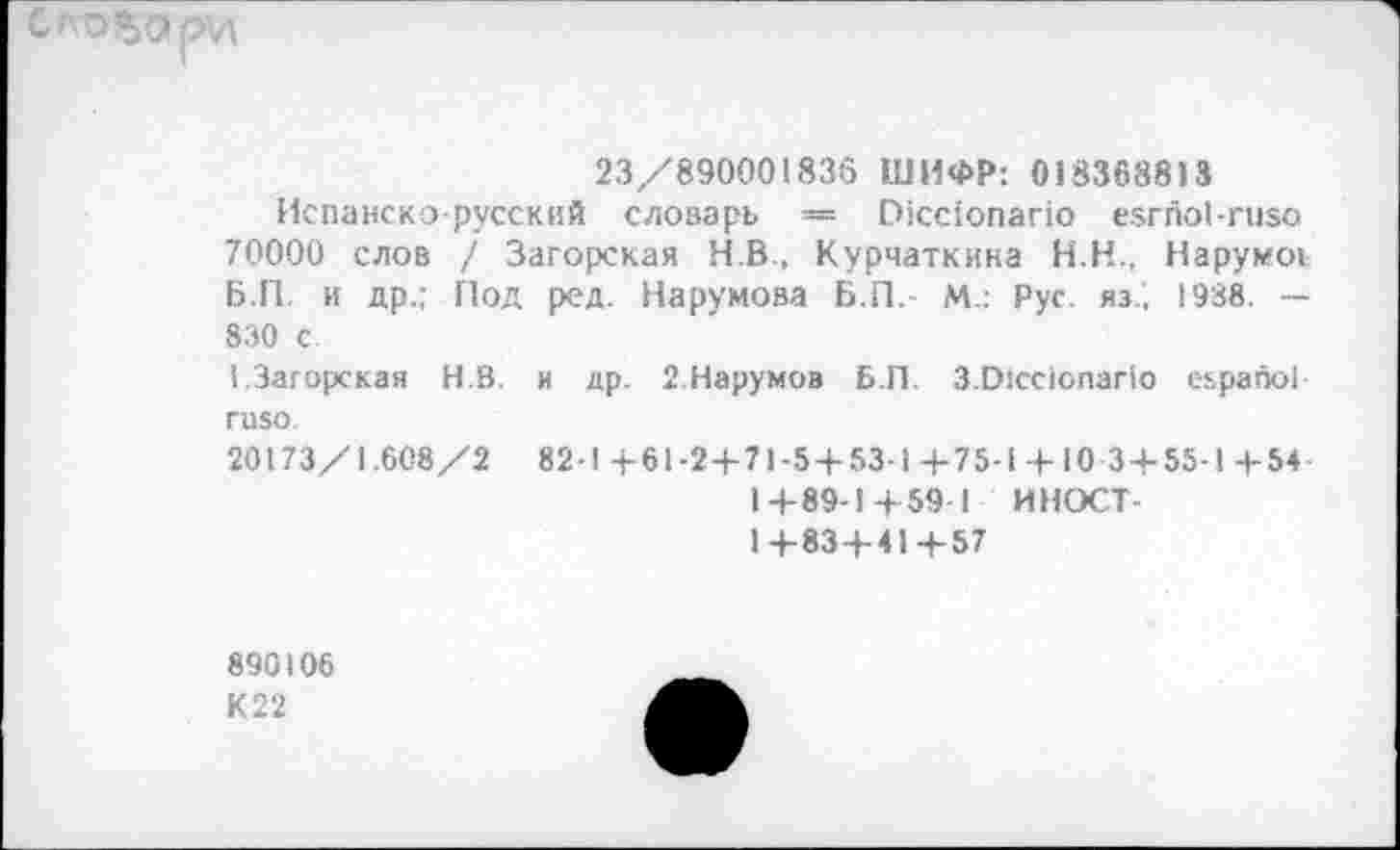 ﻿23/890001836 ШИФР: 018368813
Испанско-русский словарь — Р1сс1опапо езгпоЬгизо 70000 слов / Загорская Н.В., Курчаткина Н.Н., Нарумоь Б.П. и др.; Под ред. Нарумова Б.П.- М.: Рус. яз.‘, 1938. — 830 с 1.Загорская Н.В. и др. 2.Нарумов Б.П. З.О1сс1опаг1о еьрапо! пио.
20173/1.608/2 82-1 +61-2 + 71-5 + 53-1+75-1 + 10 3 + 55-1 + 54 1+89-1+59 1 ИНОСТ -1+83 + 41+57
890106
К 22